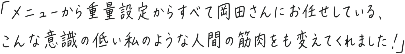 「メニューから重量設定からすべて岡田さんにお任せしている、こんな意識の低い私のような人間の筋肉をも変えてくれました！」
