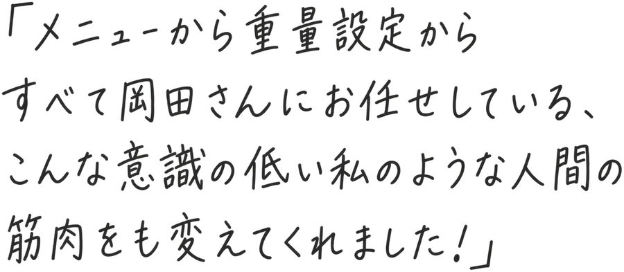 「メニューから重量設定からすべて岡田さんにお任せしている、こんな意識の低い私のような人間の筋肉をも変えてくれました！」
